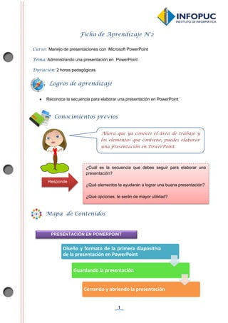 1
Ficha de Aprendizaje N°2
Curso: Manejo de presentaciones con Microsoft PowerPoint
Tema: Administrando una presentación en PowerPoint
Duración: 2 horas pedagógicas
 Reconoce la secuencia para elaborar una presentación en PowerPoint
Diseño y formato de la primera diapositiva
de la presentación en PowerPoint
Guardando la presentación
Cerrando y abriendo la presentación
Conocimientos previos
Mapa de Contenidos
Ahora que ya conoces el área de trabajo y
los elementos que contiene, puedes elaborar
una presentación en PowerPoint.
PRESENTACIÓN EN POWERPOINT
Logros de aprendizaje
¿Cuál es la secuencia que debes seguir para elaborar una
presentación?
¿Qué elementos te ayudarán a lograr una buena presentación?
¿Qué opciones te serán de mayor utilidad?
Responde
 