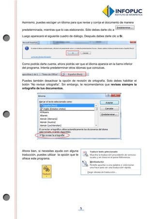 5
Asimismo, puedes escoger un idioma para que revise y corrija el documento de manera
predeterminada, mientras que lo vas elaborando. Sólo debes darle clic a
Luego aparecerá el siguiente cuadro de diálogo. Después debes darle clic a Sí.
Como podrás darte cuenta, ahora podrás ver que el idioma aparece en la barra inferior
del programa. Intenta predeterminar otros idiomas que conozcas.
Puedes también desactivar la opción de revisión de ortografía. Solo debes habilitar el
botón “No revisar ortografía”. Sin embargo, te recomendamos que revises siempre la
ortografía de tus documentos.
Ahora bien, si necesitas ayuda con alguna
traducción, puedes utilizar la opción que te
ofrece este programa.
 