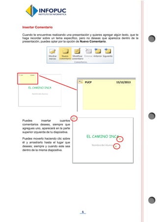 6
Insertar Comentario
Cuando te encuentras realizando una presentación y quieres agregar algún texto, que te
haga recordar sobre un tema específico, pero no deseas que aparezca dentro de la
presentación, puedes optar por la opción de Nuevo Comentario.
Puedes insertar cuantos
comentarios desees, siempre que
agregues uno, aparecerá en la parte
superior izquierda de tu diapositiva.
Puedes moverlo haciendo clic sobre
él y arrastrarlo hasta el lugar que
desees; siempre y cuando este sea
dentro de la misma diapositiva.
PUCP 15/12/2013
 