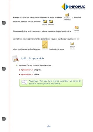 7
Puedes modificar los comentarios haciendo clic sobre la opción y visualizar
cada uno de ellos, con las opciones
Si deseas eliminar algún comentario, elige el que ya no deseas y dale clic a
Ahora bien, si quieres mantener tus comentarios y que no puedan ser visualizados por
otros, puedes deshabilitar la opción haciendo clic sobre
Ingresa a Paideia y realiza las actividades:
Aplicación 4.1: Ortografía
Aplicación 4.2: Idioma
Aplica lo aprendido
Investiga: ¿Por qué hay mucha variedad de tipos de
Español en las opciones de Idiomas?
 