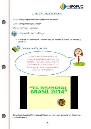 1
Ficha de Aprendizaje N°14
Curso: Manejo de presentaciones con Microsoft PowerPoint
Tema: Configurando tu presentación
Duración: 2 horas pedagógicas
 Configura su presentación, haciendo uso del teclado, el cursor, el rotulador y
resaltador.
Comenta con tus compañeros las posibilidades que tienes para presentar las diapositivas
que has elaborado.
Conocimientos previos
Logros de aprendizaje
¿Conoces las diversas formas de
proyectar las diapositivas? ¿Las has
utilizado en alguna ocasión? ¿Cómo
configurar mi presentación, de tal
forma que se pueda visualizar como
aparece en el ejemplo?
 