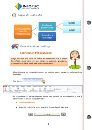 2
CONFIGURAR PRESENTACIÓN
Abre alguna de las presentaciones con las que has estado trabajando en los capítulos
anteriores.
Haz clic en .
En tu presentación, tienes diferentes formas para transitar de una diapositiva a otra. A
continuación, se indican cuáles son estas.
Utilizando el teclado
 Si das clic en la tecla Space, avanzarás de una diapositiva a otra:
HERRAMIENTAS
PARA TU
PRESENTACIÓN
Configurar
presentación
Teclado
Cursor
Rotulador y
resaltador
Mapa de Contenidos
Contenidos de aprendizaje
Alt S P A C E Alt
Luego de haber visto todas las formas de presentación que te ofrece
PowerPoint, ahora verás de qué manera tu audiencia (profesores,
compañeros, etcétera) podrá apreciar lo que has hecho.
 