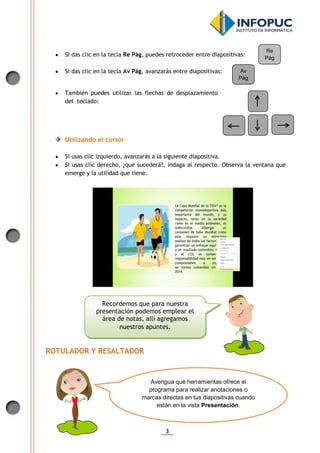 3
 Si das clic en la tecla Re Pág, puedes retroceder entre diapositivas:
 Si das clic en la tecla Av Pág, avanzarás entre diapositivas:
 También puedes utilizar las flechas de desplazamiento
del teclado:
Utilizando el cursor
 Si usas clic izquierdo, avanzarás a la siguiente diapositiva.
 Si usas clic derecho, ¿qué sucederá?, indaga al respecto. Observa la ventana que
emerge y la utilidad que tiene.
ROTULADOR Y RESALTADOR
Re
Pág
Av
Pág
Recordemos que para nuestra
presentación podemos emplear el
área de notas, allí agregamos
nuestros apuntes.
Averigua qué herramientas ofrece el
programa para realizar anotaciones o
marcas directas en tus diapositivas cuando
están en la vista Presentación.
 