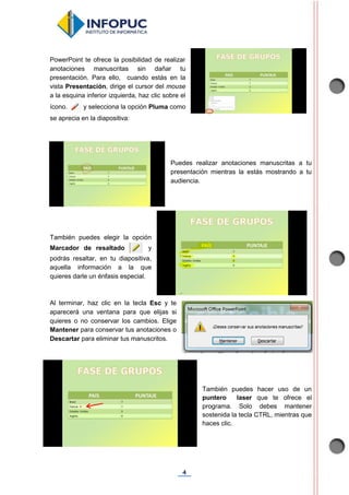 4
PowerPoint te ofrece la posibilidad de realizar
anotaciones manuscritas sin dañar tu
presentación. Para ello, cuando estás en la
vista Presentación, dirige el cursor del mouse
a la esquina inferior izquierda, haz clic sobre el
ícono. y selecciona la opción Pluma como
se aprecia en la diapositiva:
Puedes realizar anotaciones manuscritas a tu
presentación mientras la estás mostrando a tu
audiencia.
También puedes elegir la opción
Marcador de resaltado y
podrás resaltar, en tu diapositiva,
aquella información a la que
quieres darle un énfasis especial.
Al terminar, haz clic en la tecla Esc y te
aparecerá una ventana para que elijas si
quieres o no conservar los cambios. Elige
Mantener para conservar tus anotaciones o
Descartar para eliminar tus manuscritos.
También puedes hacer uso de un
puntero laser que te ofrece el
programa. Solo debes mantener
sostenida la tecla CTRL, mientras que
haces clic.
 