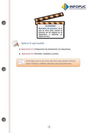 5
Aplicación 4.3: Configuración de presentación con diapositivas.
Aplicación 4.4: Rotulador, resaltador y puntero.
Aplica lo aprendido
Investiga acerca de otras opciones que puedes utilizar
para realizar cambios durante una presentación.
GLOSARIO
Marcador de posición: es el
que te sirve para marcar la
posición de los objetos en la
diapositiva, y delimitar un
objeto de otro.
 