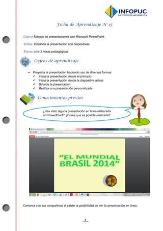 1
Ficha de Aprendizaje N° 15
Curso: Manejo de presentaciones con Microsoft PowerPoint
Tema: Iniciando la presentación con diapositivas
Duración: 2 horas pedagógicas
 Proyecta la presentación haciendo uso de diversas formas:
 Inicia la presentación desde el principio
 Inicia la presentación desde la diapositiva actual
 Difunde la presentación
 Realiza una presentación personalizada
Comenta con tus compañeros si existe la posibilidad de ver la presentación en línea.
Conocimientos previos
Logros de aprendizaje
¿Has visto alguna presentación en línea elaborada
en PowerPoint? ¿Crees que es posible realizarla?
 