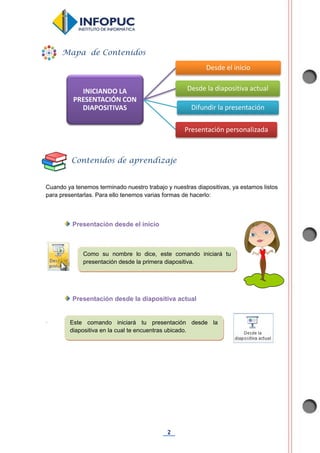 2
Cuando ya tenemos terminado nuestro trabajo y nuestras diapositivas, ya estamos listos
para presentarlas. Para ello tenemos varias formas de hacerlo:
Presentación desde el inicio
Presentación desde la diapositiva actual
.
INICIANDO LA
PRESENTACIÓN CON
DIAPOSITIVAS
Desde el inicio
Desde la diapositiva actual
Difundir la presentación
Presentación personalizada
Mapa de Contenidos
Contenidos de aprendizaje
Como su nombre lo dice, este comando iniciará tu
presentación desde la primera diapositiva.
Este comando iniciará tu presentación desde la
diapositiva en la cual te encuentras ubicado.
 