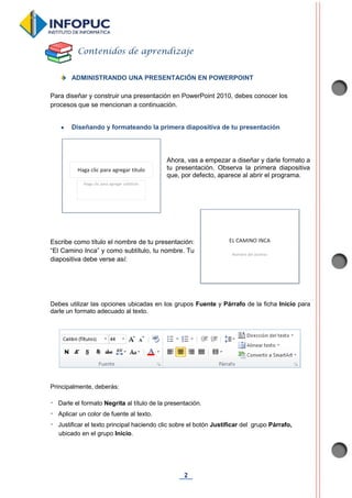 2
ADMINISTRANDO UNA PRESENTACIÓN EN POWERPOINT
Para diseñar y construir una presentación en PowerPoint 2010, debes conocer los
procesos que se mencionan a continuación.
 Diseñando y formateando la primera diapositiva de tu presentación
Ahora, vas a empezar a diseñar y darle formato a
tu presentación. Observa la primera diapositiva
que, por defecto, aparece al abrir el programa.
Escribe como título el nombre de tu presentación:
“El Camino Inca” y como subtítulo, tu nombre. Tu
diapositiva debe verse así:
Debes utilizar las opciones ubicadas en los grupos Fuente y Párrafo de la ficha Inicio para
darle un formato adecuado al texto.
Principalmente, deberás:
Darle el formato Negrita al título de la presentación.
Aplicar un color de fuente al texto.
Justificar el texto principal haciendo clic sobre el botón Justificar del grupo Párrafo,
ubicado en el grupo Inicio.
Contenidos de aprendizaje
 