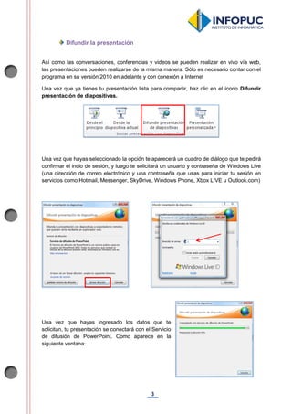3
Difundir la presentación
Así como las conversaciones, conferencias y videos se pueden realizar en vivo vía web,
las presentaciones pueden realizarse de la misma manera. Sólo es necesario contar con el
programa en su versión 2010 en adelante y con conexión a Internet
Una vez que ya tienes tu presentación lista para compartir, haz clic en el ícono Difundir
presentación de diapositivas.
Una vez que hayas seleccionado la opción te aparecerá un cuadro de diálogo que te pedirá
confirmar el incio de sesión, y luego te solicitará un usuario y contraseña de Windows Live
(una dirección de correo electrónico y una contraseña que usas para iniciar tu sesión en
servicios como Hotmail, Messenger, SkyDrive, Windows Phone, Xbox LIVE u Outlook.com)
Una vez que hayas ingresado los datos que te
solicitan, tu presentación se conectará con el Servicio
de difusión de PowerPoint. Como aparece en la
siguiente ventana:
 