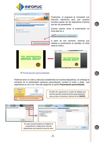 4
Finalmente, el programa te compartirá una
dirección electrónica para que usuarios
remotos puedan ver las diapositivas mientras
que las vas presentando.
Cuando quieras iniciar la presentación en
línea dale clic a
A partir de ese momento, mientras que
realizas tu presentación en pantalla, en línea
verás lo mismo:
Presentación personalizada
Podemos tener un orden y estructura establecidos de nuestras diapositivas, sin embargo al
momento de la presentación podemos personalizarla: cambiar el orden y elegir qué
diapositivas se van a ver. Para ello elegirmos la opción Presentación personalizada.
Al darle clic, aparecerá un cuadro de diálogo que
permite guardar presentaciones personalizadas,
pero ya que no tenemos, damos clic en NUEVA
En esta ventana podemos modificar la
presentación y seleccionar solo las
diapositivas que queremos que se vean.
 