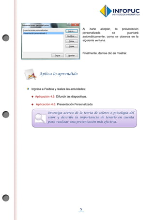 5
Al darle aceptar, la presentación
personalizada se guardará
automáticamente, como se observa en la
siguiente ventana.
Finalmente, damos clic en mostrar.
Ingresa a Paideia y realiza las actividades:
Aplicación 4.5: Difundir las diapositivas.
Aplicación 4.6: Presentación Personalizada
Aplica lo aprendido
Investiga acerca de la teoría de colores o psicología del
color y describe la importancia de tenerlo en cuenta
para realizar una presentación más efectiva.
 
