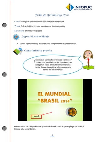 1
Ficha de Aprendizaje N°16
Curso: Manejo de presentaciones con Microsoft PowerPoint
Tema: Aplicando hipervínculos y acciones a tu presentación
Duración: 2 horas pedagógicas
 Aplica hipervínculos y acciones para complementar su presentación.
.
Comenta con tus compañeros las posibilidades que conoces para agregar un video o
lectura a tu presentación.
Conocimientos previos
Logros de aprendizaje
¿Sabes qué son los hipervínculos o enlaces?
Con ellos puedes relacionar información como:
agregar un video o lectura complementaria
dentro de una diapositiva, tal como aparece
dentro del recuadro rojo.
 