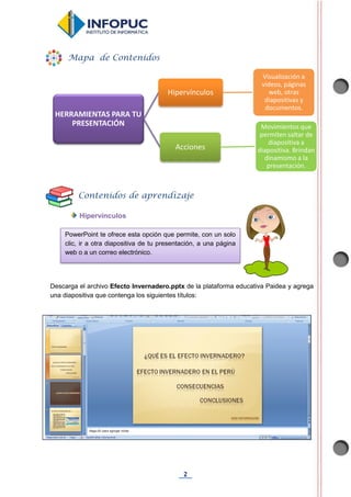 2
Hipervínculos
Descarga el archivo Efecto Invernadero.pptx de la plataforma educativa Paidea y agrega
una diapositiva que contenga los siguientes títulos:
HERRAMIENTAS PARA TU
PRESENTACIÓN
Hipervínculos
Visualización a
videos, páginas
web, otras
diapositivas y
documentos.
Acciones
Movimientos que
permiten saltar de
diapositiva a
diapositiva. Brindan
dinamismo a la
presentación.
Mapa de Contenidos
Contenidos de aprendizaje
PowerPoint te ofrece esta opción que permite, con un solo
clic, ir a otra diapositiva de tu presentación, a una página
web o a un correo electrónico.
 
