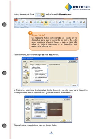 3
Luego, ingresa a la ficha y elige la opción Hipervínculos:
Posteriormente, selecciona Lugar de este documento.
Y finalmente, selecciona la diapositiva donde desees ir, en este caso, es la diapositiva
correspondiente al título seleccionado: “¿Qué es el efecto invernadero?”:
Sigue el mismo procedimiento para los demás títulos.
¡Importante!
Es necesario haber seleccionado un objeto en la
diapositiva para que el comando se active. En este
caso, selecciona el primer texto, el cual, al hacer clic
sobre él, deberá direccionar a la diapositiva que
contenga tal información.
 