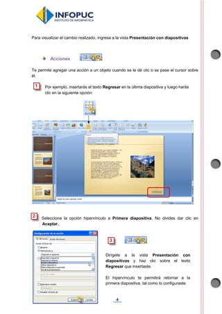 4
Para visualizar el cambio realizado, ingresa a la vista Presentación con diapositivas
Acciones
Te permite agregar una acción a un objeto cuando se le dé clic o se pase el cursor sobre
él.
Por ejemplo, insertarás el texto Regresar en la última diapositiva y luego harás
clic en la siguiente opción:
Selecciona la opción hipervínculo a Primera diapositiva. No olvides dar clic en
Aceptar.
Dirígete a la vista Presentación con
diapositivas y haz clic sobre el texto
Regresar que insertaste.
El hipervínculo te permitirá retornar a la
primera diapositiva, tal como lo configuraste.
 