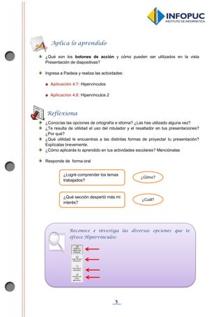 5
¿Qué son los botones de acción y cómo pueden ser utilizados en la vista
Presentación de diapositivas?
Ingresa a Paideia y realiza las actividades:
Aplicación 4.7: Hipervínculos
Aplicación 4.8: Hipervínculos 2
¿Conocías las opciones de ortografía e idioma? ¿Las has utilizado alguna vez?
¿Te resulta de utilidad el uso del rotulador y el resaltador en tus presentaciones?
¿Por qué?
¿Qué utilidad le encuentras a las distintas formas de proyectar tu presentación?
Explícalas brevemente.
¿Cómo aplicarás lo aprendido en tus actividades escolares? Menciónalas
Responde de forma oral
Aplica lo aprendido
Reflexiona
¿Logré comprender los temas
trabajados?
¿Cómo?
¿Qué sección despertó más mi
interés?
¿Cuál?
Reconoce e investiga las diversas opciones que te
ofrece Hipervínculos:
 