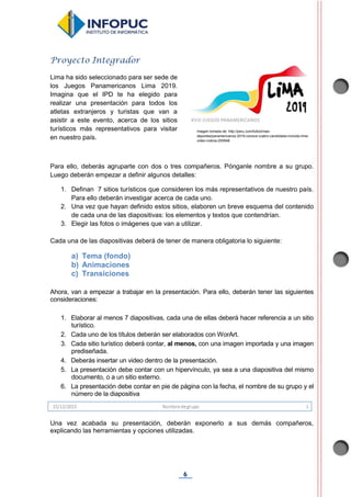 6
Proyecto Integrador
Lima ha sido seleccionado para ser sede de
los Juegos Panamericanos Lima 2019.
Imagina que el IPD te ha elegido para
realizar una presentación para todos los
atletas extranjeros y turistas que van a
asistir a este evento, acerca de los sitios
turísticos más representativos para visitar
en nuestro país.
Para ello, deberás agruparte con dos o tres compañeros. Pónganle nombre a su grupo.
Luego deberán empezar a definir algunos detalles:
1. Definan 7 sitios turísticos que consideren los más representativos de nuestro país.
Para ello deberán investigar acerca de cada uno.
2. Una vez que hayan definido estos sitios, elaboren un breve esquema del contenido
de cada una de las diapositivas: los elementos y textos que contendrían.
3. Elegir las fotos o imágenes que van a utilizar.
Cada una de las diapositivas deberá de tener de manera obligatoria lo siguiente:
a) Tema (fondo)
b) Animaciones
c) Transiciones
Ahora, van a empezar a trabajar en la presentación. Para ello, deberán tener las siguientes
consideraciones:
1. Elaborar al menos 7 diapositivas, cada una de ellas deberá hacer referencia a un sitio
turístico.
2. Cada uno de los títulos deberán ser elaborados con WorArt.
3. Cada sitio turístico deberá contar, al menos, con una imagen importada y una imagen
prediseñada.
4. Deberás insertar un video dentro de la presentación.
5. La presentación debe contar con un hipervínculo, ya sea a una diapositiva del mismo
documento, o a un sitio externo.
6. La presentación debe contar en pie de página con la fecha, el nombre de su grupo y el
número de la diapositiva
Una vez acabada su presentación, deberán exponerlo a sus demás compañeros,
explicando las herramientas y opciones utilizadas.
Imagen tomada de: http://peru.com/futbol/mas-
deportes/panamericanos-2019-conoce-cuatro-candidatas-incluido-lima-
video-noticia-200948
 