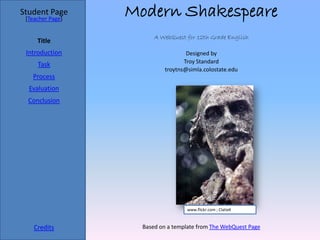 Student Page
 [Teacher Page]
                  Modern Shakespeare
                        A WebQuest for 12th Grade English
     Title
 Introduction                       Designed by
                                   Troy Standard
     Task
                            troytns@simla.colostate.edu
   Process
  Evaluation
  Conclusion




                                    www.flickr.com ; ClatieK



    Credits         Based on a template from The WebQuest Page
 