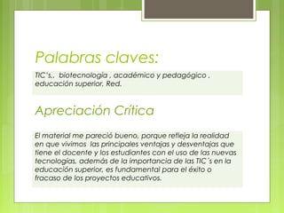 Palabras claves:
TIC’s,, biotecnología , académico y pedagógico ,
educación superior, Red.

Apreciación Crítica
El material me pareció bueno, porque refleja la realidad
en que vivimos las principales ventajas y desventajas que
tiene el docente y los estudiantes con el uso de las nuevas
tecnologías, además de la importancia de las TIC´s en la
educación superior, es fundamental para el éxito o
fracaso de los proyectos educativos.
 

 