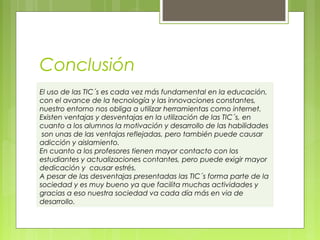 Conclusión
El uso de las TIC´s es cada vez más fundamental en la educación,
con el avance de la tecnología y las innovaciones constantes,
nuestro entorno nos obliga a utilizar herramientas como internet.
Existen ventajas y desventajas en la utilización de las TIC´s, en
cuanto a los alumnos la motivación y desarrollo de las habilidades
son unas de las ventajas reflejadas, pero también puede causar
adicción y aislamiento.
En cuanto a los profesores tienen mayor contacto con los
estudiantes y actualizaciones contantes, pero puede exigir mayor
dedicación y causar estrés.
A pesar de las desventajas presentadas las TIC´s forma parte de la
sociedad y es muy bueno ya que facilita muchas actividades y
gracias a eso nuestra sociedad va cada día más en via de
desarrollo.

 