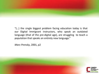 “(…) the single biggest problem facing education today is that
our Digital Immigrant instructors, who speak an outdated
language (that of the pre-digital age), are struggling to teach a
population that speaks an entirely new language.”

Marc Prensky, 2001, p2
 