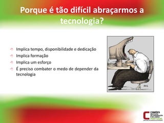 Porque é tão difícil abraçarmos a
               tecnologia?

   Implica tempo, disponibilidade e dedicação
   Implica formação
   Implica um esforço
   É preciso combater o medo de depender da
    tecnologia
 