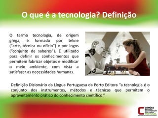 O que é a tecnologia? Definição

O termo tecnologia, de origem
grega, é formado por tekne
(“arte, técnica ou ofício”) e por logos
(“conjunto de saberes”). É utilizado
para definir os conhecimentos que
permitem fabricar objetos e modificar
o meio ambiente, com vista a
satisfazer as necessidades humanas.

Definição Dicionário da Língua Portuguesa da Porto Editora “a tecnologia é o
conjunto dos instrumentos, métodos e técnicas que permitem o
aproveitamento prático do conhecimento científico.”
 