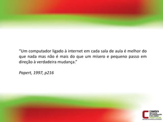 “Um computador ligado à internet em cada sala de aula é melhor do
que nada mas não é mais do que um mísero e pequeno passo em
direção à verdadeira mudança.”

Papert, 1997, p216
 