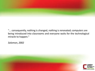 "... consequently, nothing is changed, nothing is renovated; computers are
being introduced into classrooms and everyone waits for the technological
miracle to happen."

Salomon, 2002
 