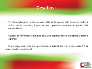 Desafios:

- Predisposição para mudar as suas práticas de ensino: não basta aprender a
  utilizar as ferramentas, é preciso que o professor assuma um papel mais
  construtivista

- Colocar as ferramentas na mão do aluno estimulando-o a produzir, a criar e
  a pensar

- Como pegar nos conteúdos curriculares e adaptá-los com a ajuda das TIC às
necessidades dos alunos?
 