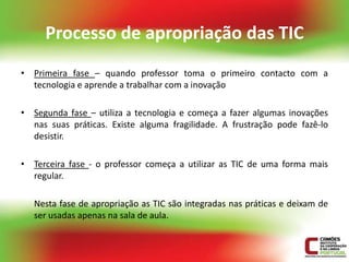 Processo de apropriação das TIC
• Primeira fase – quando professor toma o primeiro contacto com a
  tecnologia e aprende a trabalhar com a inovação

• Segunda fase – utiliza a tecnologia e começa a fazer algumas inovações
  nas suas práticas. Existe alguma fragilidade. A frustração pode fazê-lo
  desistir.

• Terceira fase - o professor começa a utilizar as TIC de uma forma mais
  regular.

   Nesta fase de apropriação as TIC são integradas nas práticas e deixam de
   ser usadas apenas na sala de aula.
 