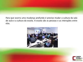 Para que ocorra uma mudança profunda é preciso mudar a cultura da sala
de aula e a cultura da escola. A escola são as pessoas e as interações entre
elas.
 