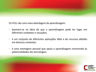 Os PLEs são uma nova abordagem da aprendizagem:

- baseiam-se na ideia de que a aprendizagem pode ter lugar em
  diferentes contextos e situações.

- é um conjunto de diferentes aplicações Web e de recursos obtidos
  em diversos contextos.

- é uma montagem pessoal que apoia a aprendizagem recorrendo às
  potencialidades das tecnologias.
 