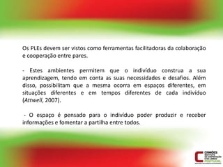 Os PLEs devem ser vistos como ferramentas facilitadoras da colaboração
e cooperação entre pares.

- Estes ambientes permitem que o indivíduo construa a sua
aprendizagem, tendo em conta as suas necessidades e desafios. Além
disso, possibilitam que a mesma ocorra em espaços diferentes, em
situações diferentes e em tempos diferentes de cada indivíduo
(Attwell, 2007).

 - O espaço é pensado para o indivíduo poder produzir e receber
informações e fomentar a partilha entre todos.
 
