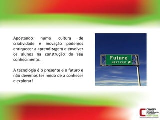 Apostando     numa     cultura    de
criatividade e inovação podemos
enriquecer a aprendizagem e envolver
os alunos na construção do seu
conhecimento.

A tecnologia é o presente e o futuro e
não devemos ter medo de a conhecer
e explorar!
 