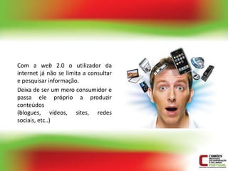 Com a web 2.0 o utilizador da
internet já não se limita a consultar
e pesquisar informação.
Deixa de ser um mero consumidor e
passa ele próprio a produzir
conteúdos
(blogues, vídeos, sites, redes
sociais, etc..)
 