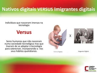 Nativos digitais VERSUS Imigrantes digitais

 Indivíduos que nasceram imersos na
              tecnologia


           Versus
  Seres humanos que não nasceram
 numa sociedade tecnológica mas que
  tiveram de se adaptar à tecnologia
 para sobreviver, incorporando-a nos
       seus hábitos quotidianos.
 