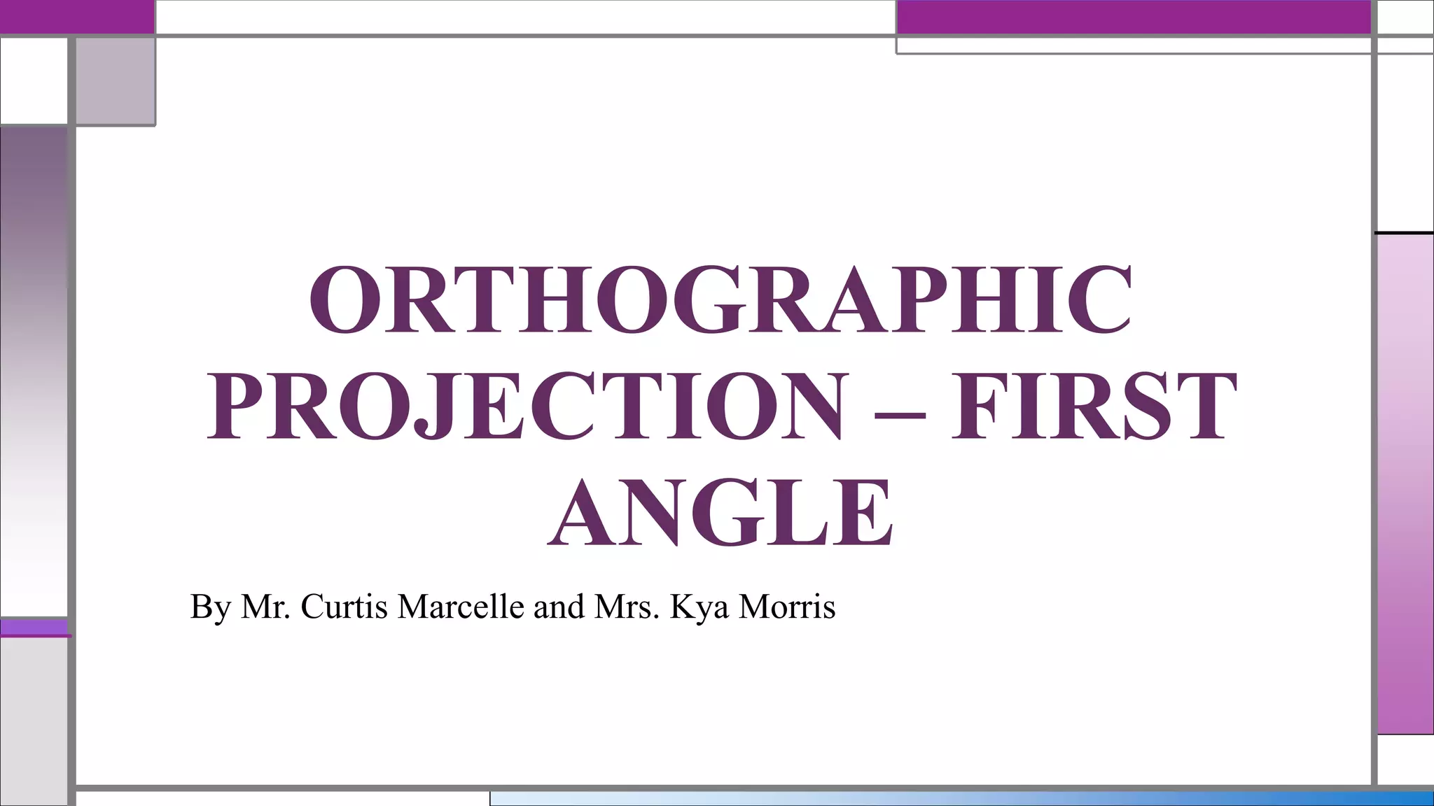 By Mr. Curtis Marcelle and Mrs. Kya Morris
ORTHOGRAPHIC
PROJECTION – FIRST
ANGLE
 