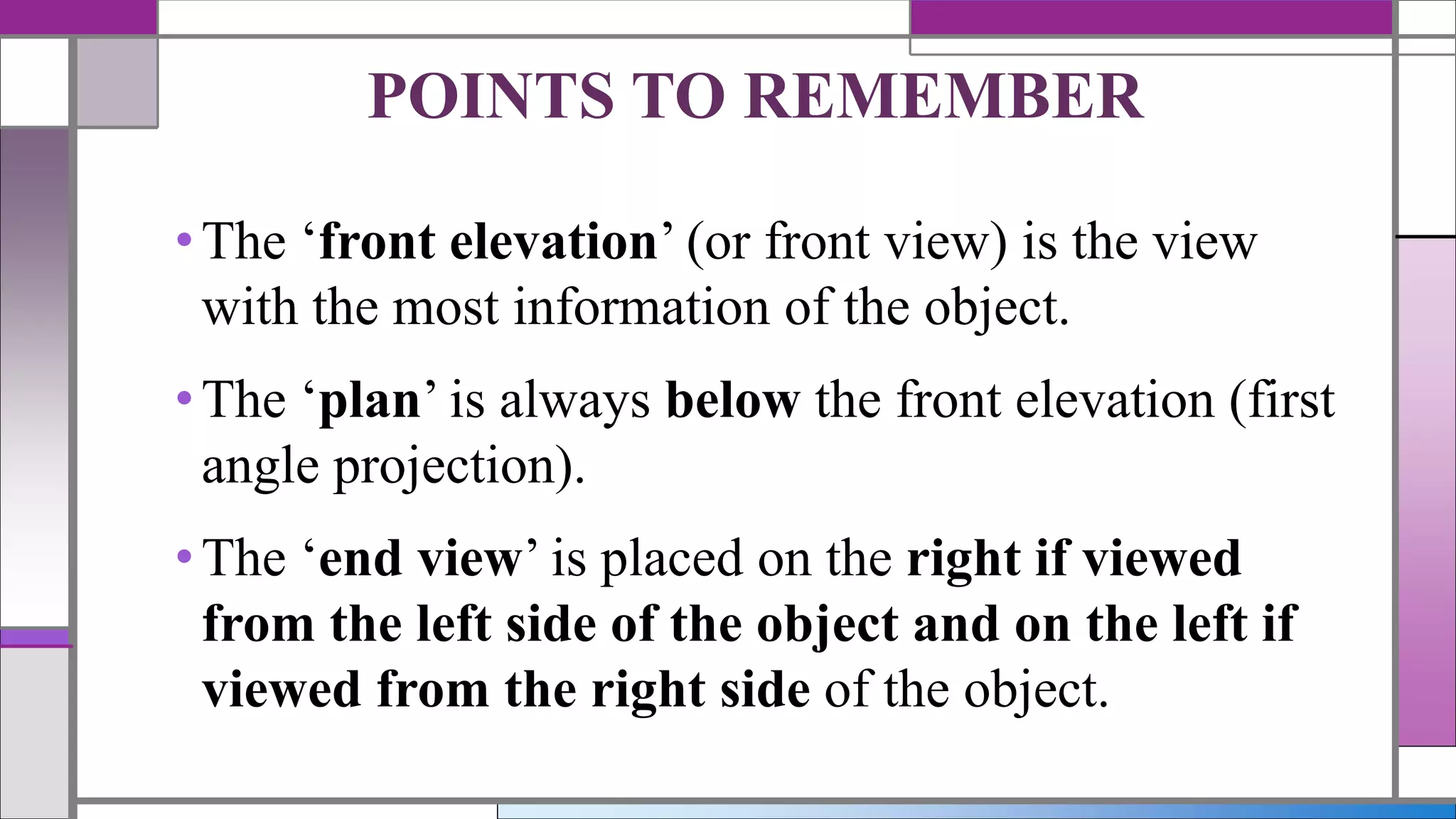 •The ‘front elevation’ (or front view) is the view
with the most information of the object.
•The ‘plan’ is always below the front elevation (first
angle projection).
•The ‘end view’ is placed on the right if viewed
from the left side of the object and on the left if
viewed from the right side of the object.
POINTS TO REMEMBER
 
