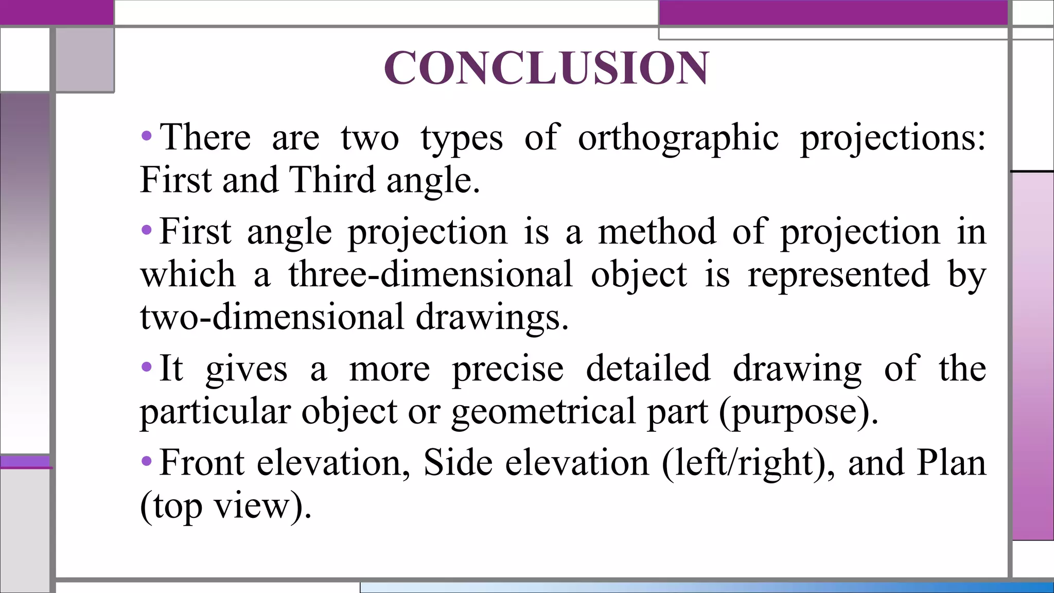 •There are two types of orthographic projections:
First and Third angle.
•First angle projection is a method of projection in
which a three-dimensional object is represented by
two-dimensional drawings.
•It gives a more precise detailed drawing of the
particular object or geometrical part (purpose).
•Front elevation, Side elevation (left/right), and Plan
(top view).
CONCLUSION
 