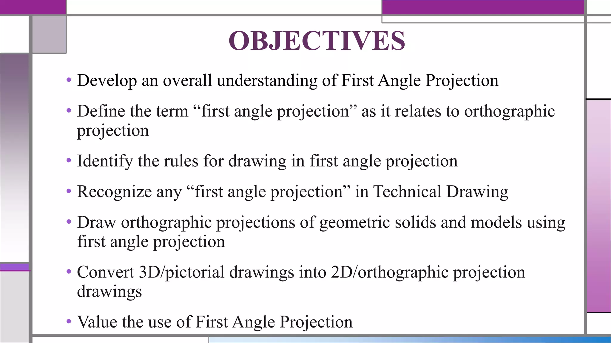 • Develop an overall understanding of First Angle Projection
• Define the term “first angle projection” as it relates to orthographic
projection
• Identify the rules for drawing in first angle projection
• Recognize any “first angle projection” in Technical Drawing
• Draw orthographic projections of geometric solids and models using
first angle projection
• Convert 3D/pictorial drawings into 2D/orthographic projection
drawings
• Value the use of First Angle Projection
OBJECTIVES
 