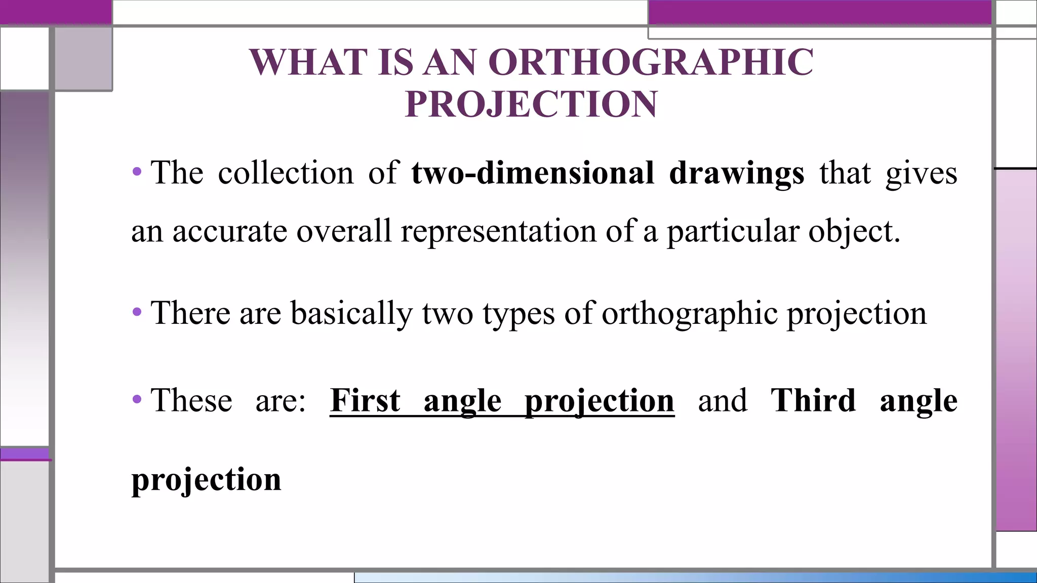 • The collection of two-dimensional drawings that gives
an accurate overall representation of a particular object.
• There are basically two types of orthographic projection
• These are: First angle projection and Third angle
projection
WHAT IS AN ORTHOGRAPHIC
PROJECTION
 