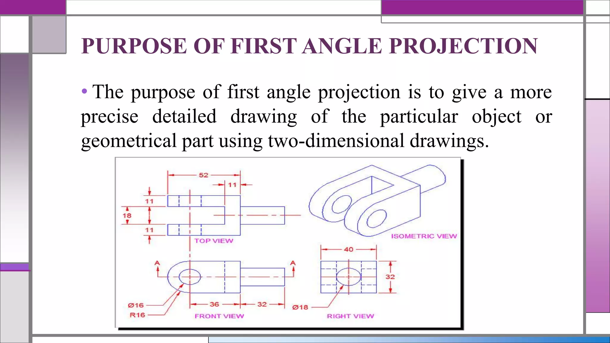 • The purpose of first angle projection is to give a more
precise detailed drawing of the particular object or
geometrical part using two-dimensional drawings.
PURPOSE OF FIRST ANGLE PROJECTION
 