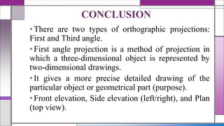 •There are two types of orthographic projections:
First and Third angle.
•First angle projection is a method of projection in
which a three-dimensional object is represented by
two-dimensional drawings.
•It gives a more precise detailed drawing of the
particular object or geometrical part (purpose).
•Front elevation, Side elevation (left/right), and Plan
(top view).
CONCLUSION
 