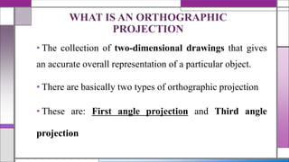 • The collection of two-dimensional drawings that gives
an accurate overall representation of a particular object.
• There are basically two types of orthographic projection
• These are: First angle projection and Third angle
projection
WHAT IS AN ORTHOGRAPHIC
PROJECTION
 