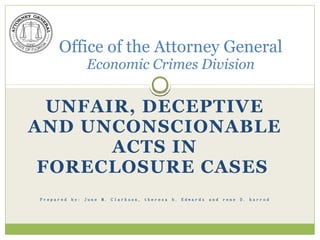 Office of the Attorney General        om
        Economic Crimes Division     d.c
                                   u
                              F ra
  UNFAIR, DECEPTIVE        re
                     lo su
AND UNCONSCIONABLE c
             ACTS
               o re IN
            p F
 FORECLOSURE CASES
         to
    w .S
 Prepared   by:   June   M.   Clarkson,   theresa   b.   Edwards   and   rene   D.   harrod




 ww
 