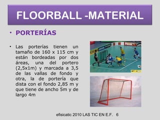 efisicatic 2010 LAS TIC EN E.F. 6
FLOORBALL -MATERIAL
• PORTERÍAS
• Las porterías tienen un
tamaño de 160 x 115 cm y
están bordeadas por dos
áreas, una del portero
(2,5x1m) y marcada a 3,5
de las vallas de fondo y
otra, la de portería que
dista con el fondo 2,85 m y
que tiene de ancho 5m y de
largo 4m
 
