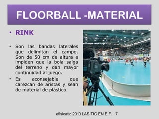 efisicatic 2010 LAS TIC EN E.F. 7
FLOORBALL -MATERIAL
• RINK
• Son las bandas laterales
que delimitan el campo.
Son de 50 cm de altura e
impiden que la bola salga
del terreno y dan mayor
continuidad al juego.
• Es aconsejable que
carezcan de aristas y sean
de material de plástico.
 