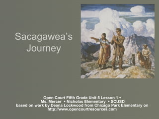 Sacagawea’s Journey Open Court Fifth Grade Unit 5 Lesson 1    Ms. Mercer    Nicholas Elementary    SCUSD based on work by Deana Lockwood from Chicago Park Elementary on http://www.opencourtresources.com 