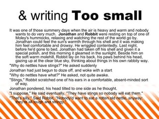 & writing  Too small It was one of those summery days when the air is heavy and warm and nobody wants to do very much.    Jonathan  and  Robbit  were resting on top of one of Moley's hummocks, relaxing and watching the rest of the world go by. Jonathan could feel the sun's warmth through his shell and it was making him feel comfortable and drowsy. He wriggled contentedly. Last night, before he'd gone to bed, Jonathan had taken off his shell and given it a special polish, and this morning it gleamed in the sunlight. Beside him on the soft warm molehill, Robbit lay on his back, his paws behind his head, gazing up at the clear blue sky, thinking about things in his own rabbity way.  "Why do nettles have stings?" He asked suddenly  Jonathan had just begun to doze off, and woke with a start  "Why do nettles have what?" He asked, not quite awake.  "Stings," Robbit scratched one of his ears in a comfortable, absent-minded sort of way.  Jonathan pondered, his head tilted to one side as he thought.  "I suppose," He said eventually, "They have stings so nobody will eat them."  "That's silly," Said Robbit, "Nobody'd want to eat a rotten old nettle, anyway: they're all tough and stringy."  